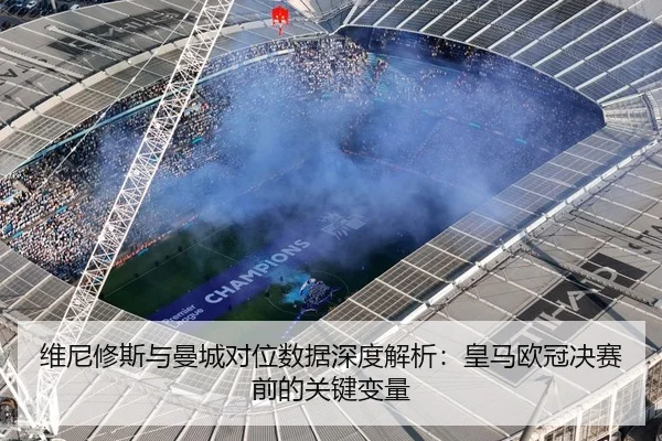 维尼修斯与曼城对位数据深度解析：皇马欧冠决赛前的关键变量